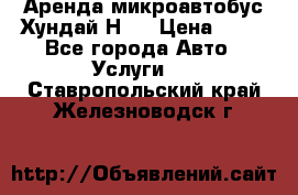 Аренда микроавтобус Хундай Н1  › Цена ­ 50 - Все города Авто » Услуги   . Ставропольский край,Железноводск г.